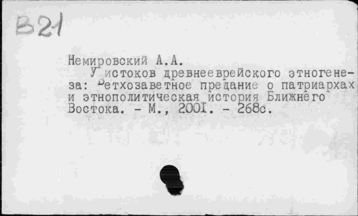 ﻿Ь2-/
Немировский А.А.
У истоков древнееврейского этногенеза: ветхозаветное предание о патриархах и этнополитическая история Ближнего" Востока. - М., 2OOI. - 268с.